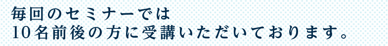 毎回のセミナーでは10名前後の方に受講いただいております