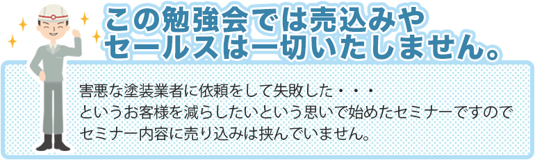 この勉強会では売込みや セールスは一切いたしません。害悪な塗装業者に依頼をして失敗した・・・というお客様を減らしたいという思いで始めたセミナーですのでセミナー内容に売り込みは挟んでいません。