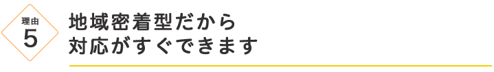 地域密着型だから
対応がすぐできます