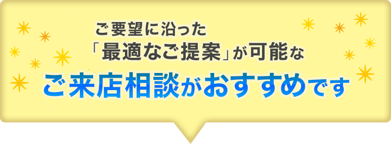 ご要望に沿った「最適なご案内」が可能なご来店相談がおすすめです