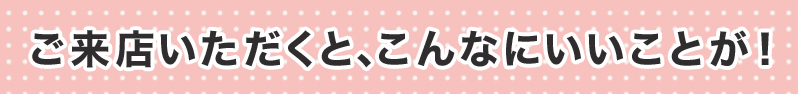 ご来店いただくと、こんなにいいことが！