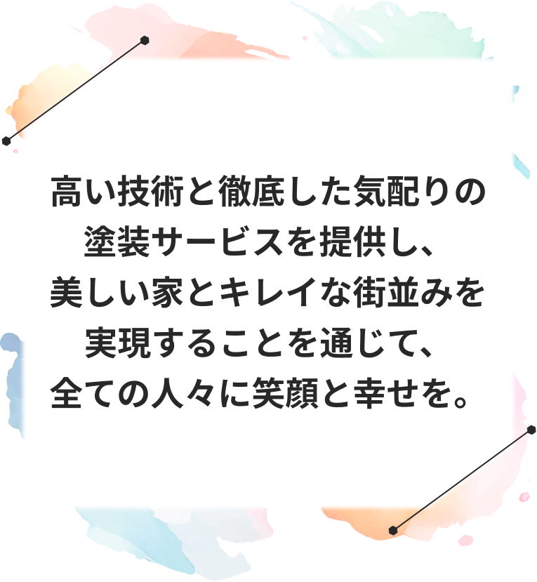 高い技術と徹底した気配りの塗装サービスを提供し、 美しい家とキレイな街並みを実現することを通じて、 全ての人々に笑顔と幸せを。