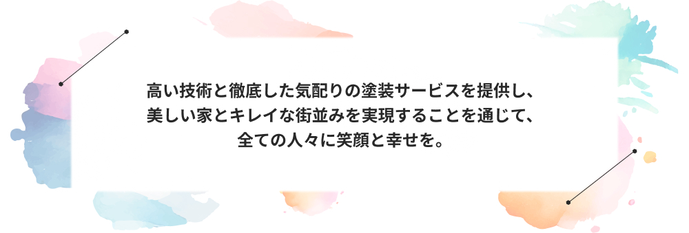 高い技術と徹底した気配りの塗装サービスを提供し、
美しい家とキレイな街並みを実現することを通じて、
全ての人々に笑顔と幸せを。
